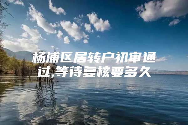 楊浦區(qū)居轉(zhuǎn)戶初審?fù)ㄟ^,等待復(fù)核要多久