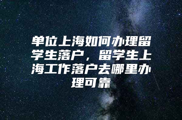 單位上海如何辦理留學(xué)生落戶，留學(xué)生上海工作落戶去哪里辦理可靠