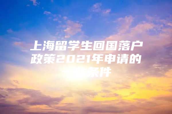 上海留學(xué)生回國落戶政策2021年申請的一些條件