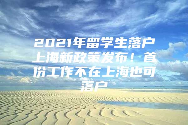 2021年留學(xué)生落戶上海新政策發(fā)布！首份工作不在上海也可落戶