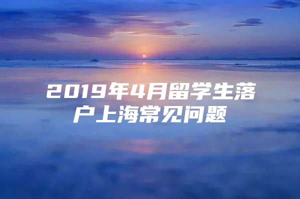 2019年4月留學(xué)生落戶上海常見(jiàn)問(wèn)題