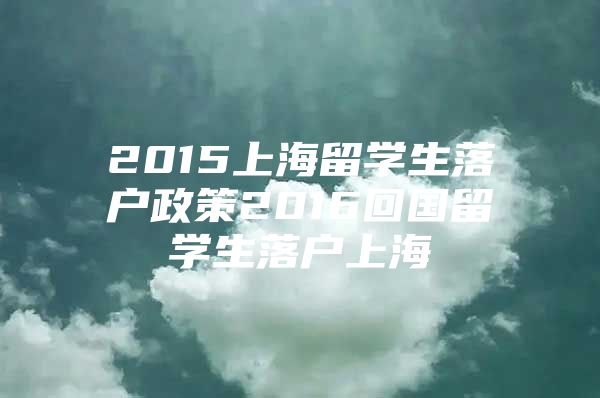 2015上海留學(xué)生落戶政策2016回國(guó)留學(xué)生落戶上海