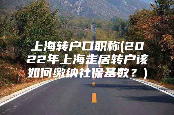 上海轉(zhuǎn)戶口職稱(2022年上海走居轉(zhuǎn)戶該如何繳納社?；鶖?shù)？)