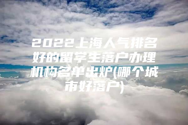 2022上海人氣排名好的留學(xué)生落戶辦理機(jī)構(gòu)名單出爐(哪個(gè)城市好落戶)