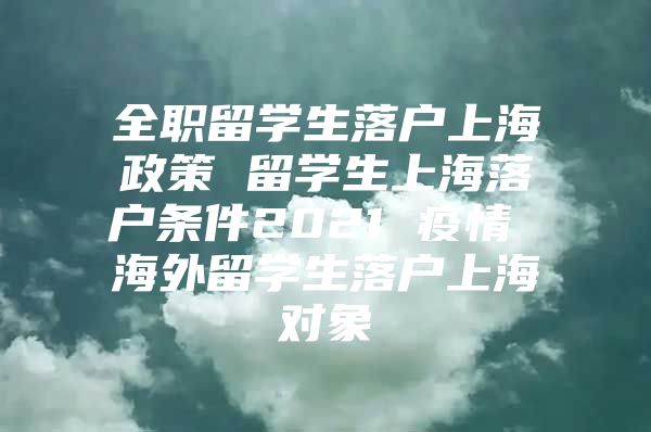 全職留學(xué)生落戶上海政策 留學(xué)生上海落戶條件2021 疫情 海外留學(xué)生落戶上海對(duì)象