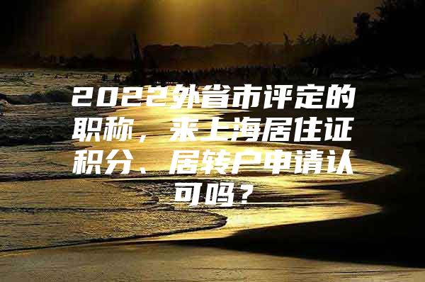 2022外省市評(píng)定的職稱，來(lái)上海居住證積分、居轉(zhuǎn)戶申請(qǐng)認(rèn)可嗎？