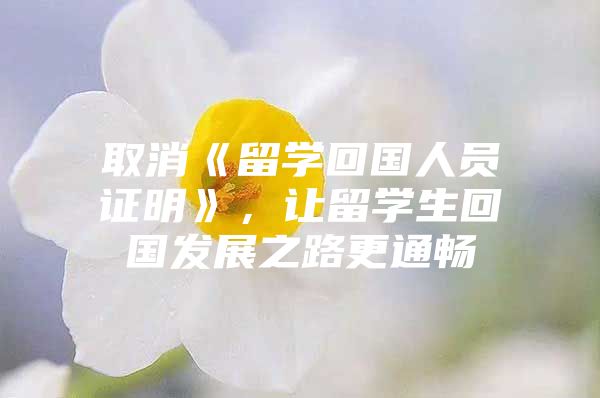 取消《留學(xué)回國人員證明》，讓留學(xué)生回國發(fā)展之路更通暢