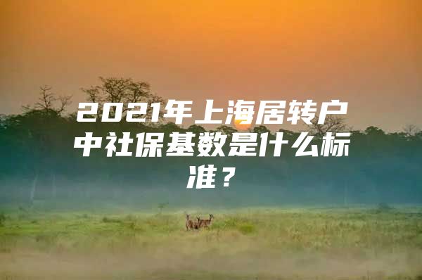 2021年上海居轉(zhuǎn)戶中社?；鶖?shù)是什么標(biāo)準(zhǔn)？