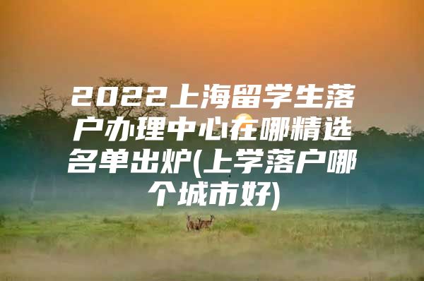 2022上海留學(xué)生落戶(hù)辦理中心在哪精選名單出爐(上學(xué)落戶(hù)哪個(gè)城市好)