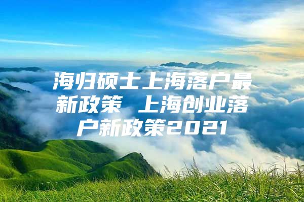 海歸碩士上海落戶最新政策 上海創(chuàng)業(yè)落戶新政策2021