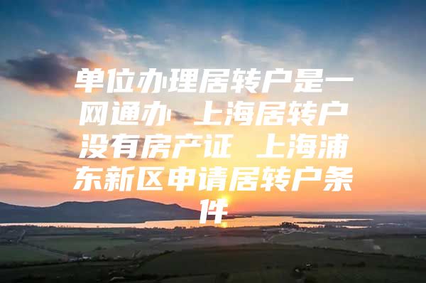 單位辦理居轉(zhuǎn)戶是一網(wǎng)通辦 上海居轉(zhuǎn)戶沒有房產(chǎn)證 上海浦東新區(qū)申請(qǐng)居轉(zhuǎn)戶條件