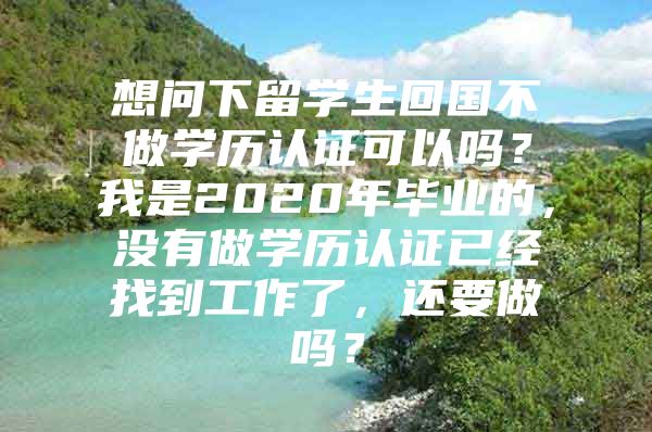 想問(wèn)下留學(xué)生回國(guó)不做學(xué)歷認(rèn)證可以嗎？我是2020年畢業(yè)的，沒(méi)有做學(xué)歷認(rèn)證已經(jīng)找到工作了，還要做嗎？