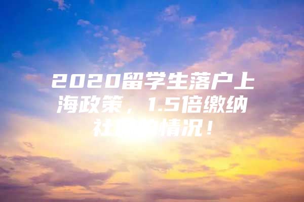 2020留學生落戶上海政策，1.5倍繳納社保的情況！