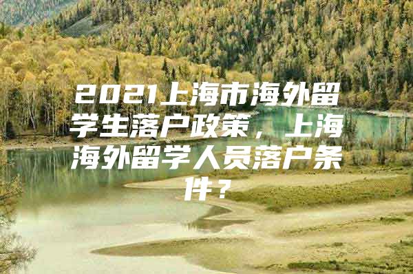 2021上海市海外留學(xué)生落戶政策，上海海外留學(xué)人員落戶條件？