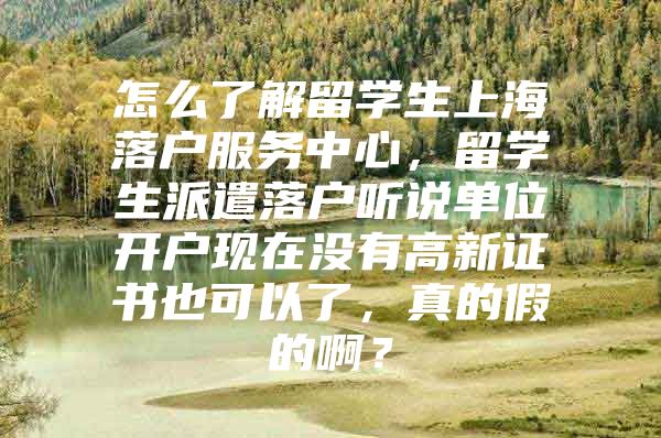 怎么了解留學(xué)生上海落戶服務(wù)中心，留學(xué)生派遣落戶聽說單位開戶現(xiàn)在沒有高新證書也可以了，真的假的啊？