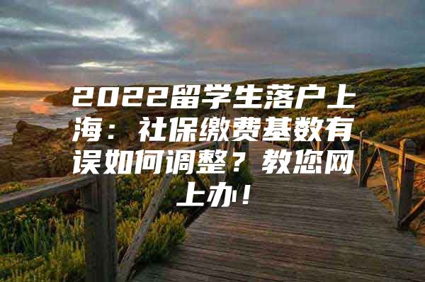 2022留學(xué)生落戶上海：社保繳費(fèi)基數(shù)有誤如何調(diào)整？教您網(wǎng)上辦！