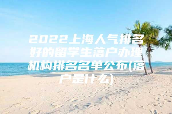 2022上海人氣排名好的留學(xué)生落戶辦理機構(gòu)排名名單公布(落戶是什么)