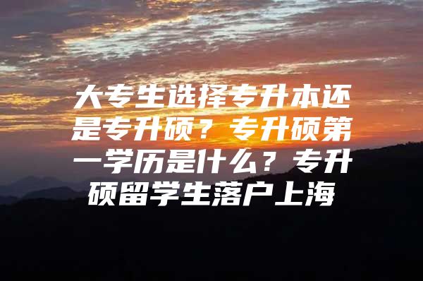 大專生選擇專升本還是專升碩？專升碩第一學(xué)歷是什么？專升碩留學(xué)生落戶上海