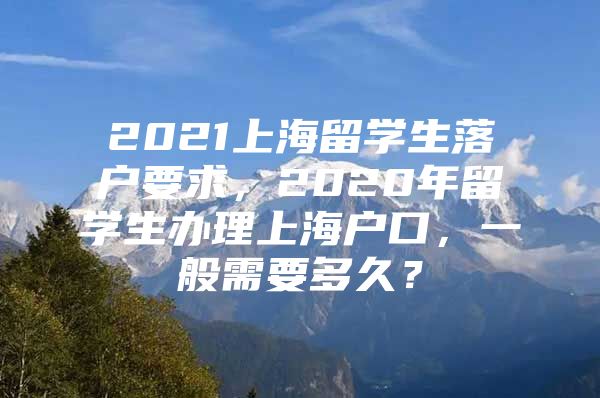 2021上海留學(xué)生落戶要求，2020年留學(xué)生辦理上海戶口，一般需要多久？