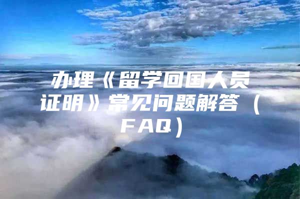 辦理《留學(xué)回國人員證明》常見問題解答（FAQ）