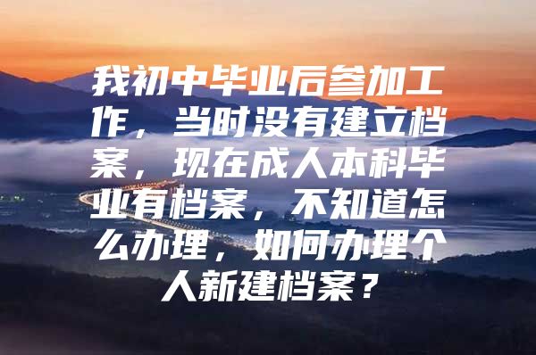 我初中畢業(yè)后參加工作，當(dāng)時(shí)沒有建立檔案，現(xiàn)在成人本科畢業(yè)有檔案，不知道怎么辦理，如何辦理個(gè)人新建檔案？