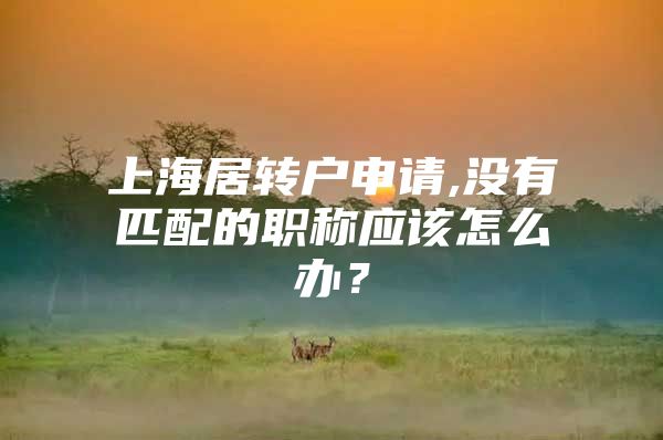 上海居轉(zhuǎn)戶申請,沒有匹配的職稱應(yīng)該怎么辦？