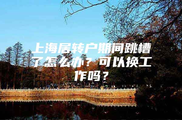 上海居轉(zhuǎn)戶期間跳槽了怎么辦？可以換工作嗎？