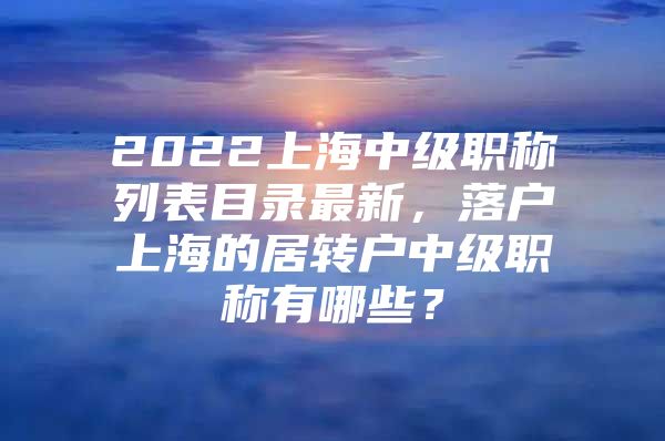 2022上海中級(jí)職稱列表目錄最新，落戶上海的居轉(zhuǎn)戶中級(jí)職稱有哪些？