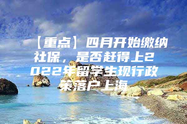 【重點】四月開始繳納社保，是否趕得上2022年留學生現(xiàn)行政策落戶上海