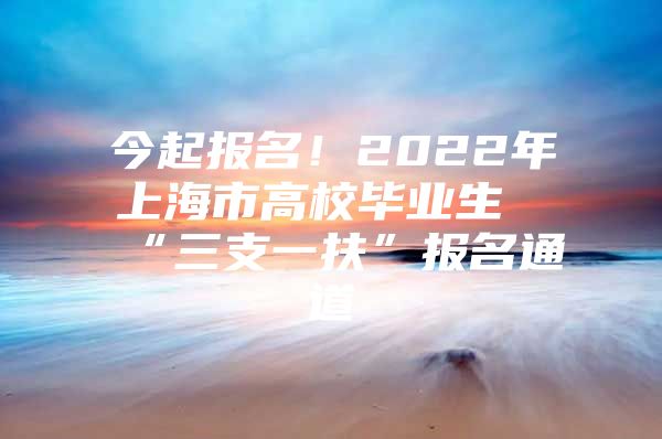 今起報名！2022年上海市高校畢業(yè)生“三支一扶”報名通道→