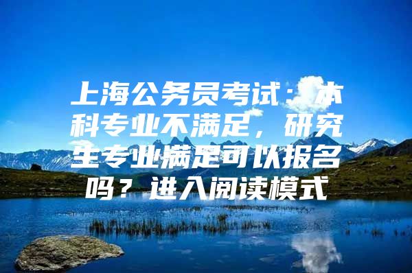 上海公務(wù)員考試：本科專業(yè)不滿足，研究生專業(yè)滿足可以報(bào)名嗎？進(jìn)入閱讀模式