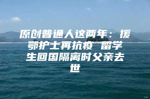 原創(chuàng)普通人這兩年：援鄂護(hù)士再抗疫 留學(xué)生回國隔離時(shí)父親去世