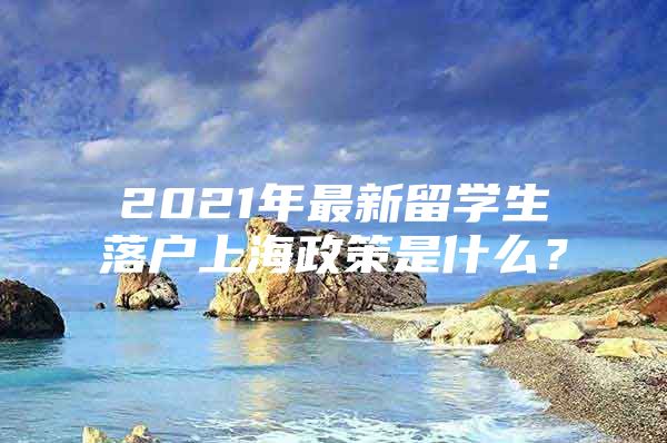 2021年最新留學(xué)生落戶上海政策是什么？