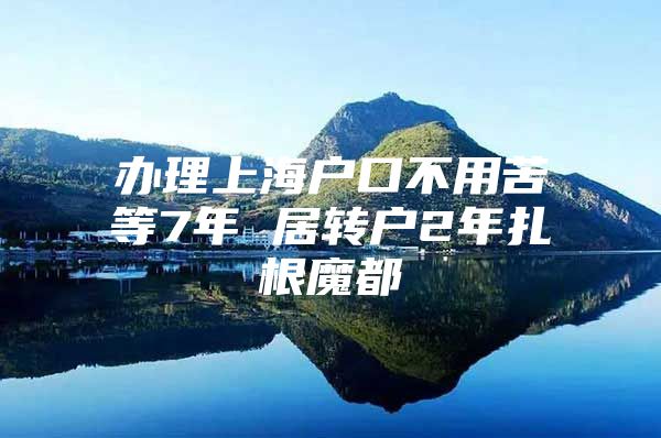 辦理上海戶口不用苦等7年 居轉(zhuǎn)戶2年扎根魔都