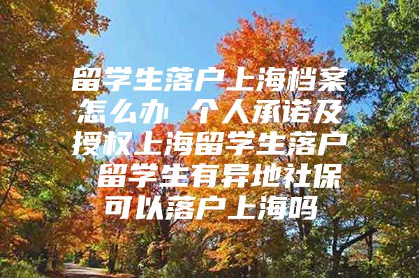 留學生落戶上海檔案怎么辦 個人承諾及授權(quán)上海留學生落戶 留學生有異地社保可以落戶上海嗎