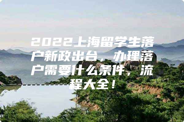 2022上海留學生落戶新政出臺，辦理落戶需要什么條件，流程大全！