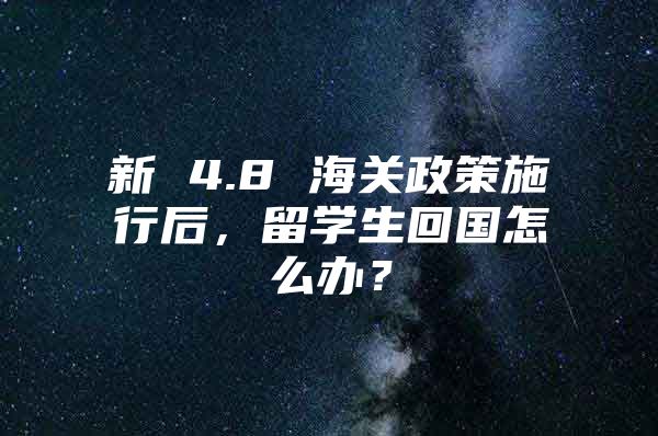 新 4.8 海關(guān)政策施行后，留學(xué)生回國怎么辦？