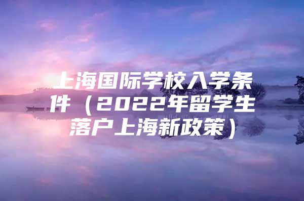 上海國際學校入學條件（2022年留學生落戶上海新政策）