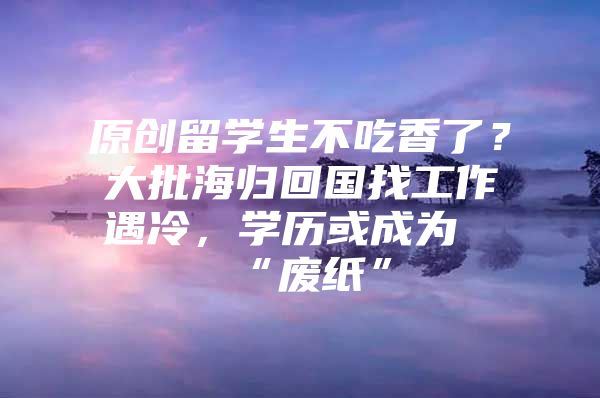 原創(chuàng)留學(xué)生不吃香了？大批海歸回國找工作遇冷，學(xué)歷或成為“廢紙”