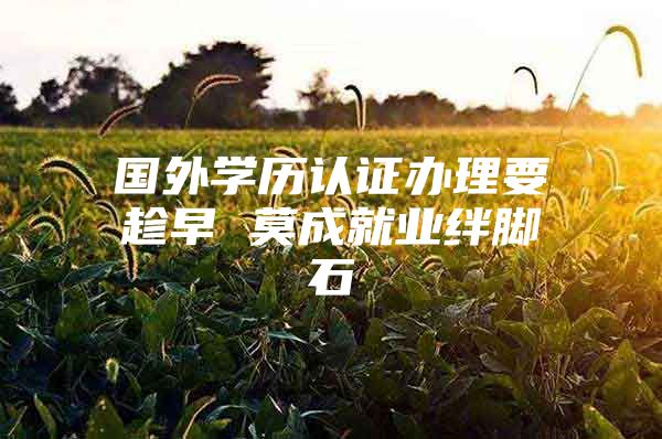 國外學歷認證辦理要趁早 莫成就業(yè)絆腳石