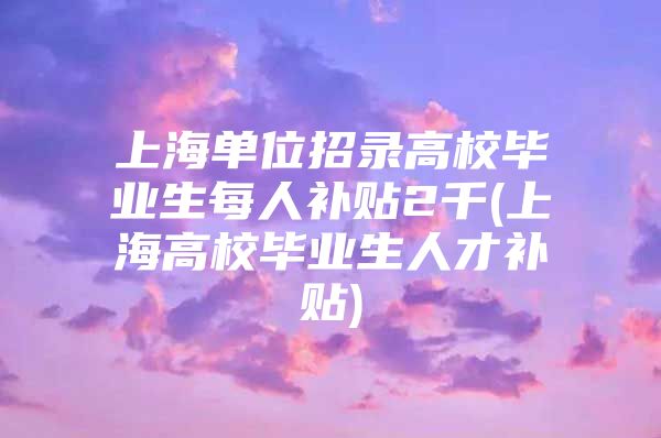 上海單位招錄高校畢業(yè)生每人補貼2千(上海高校畢業(yè)生人才補貼)