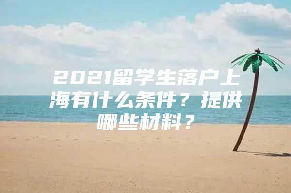 2021留學生落戶上海有什么條件？提供哪些材料？