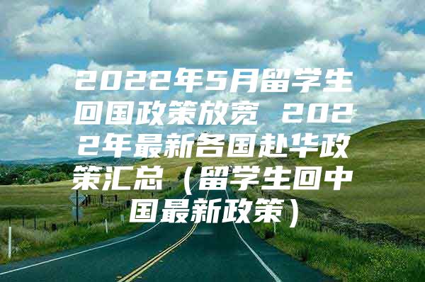 2022年5月留學生回國政策放寬 2022年最新各國赴華政策匯總（留學生回中國最新政策）