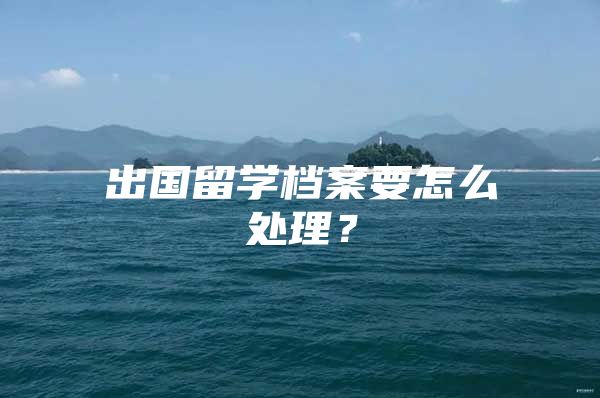 出國留學檔案要怎么處理？