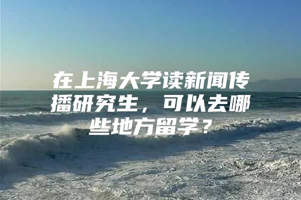 在上海大學(xué)讀新聞傳播研究生，可以去哪些地方留學(xué)？