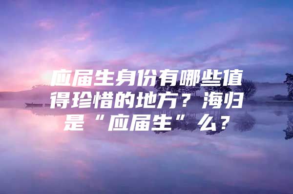 應(yīng)屆生身份有哪些值得珍惜的地方？海歸是“應(yīng)屆生”么？