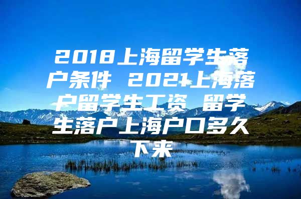 2018上海留學(xué)生落戶條件 2021上海落戶留學(xué)生工資 留學(xué)生落戶上海戶口多久下來(lái)