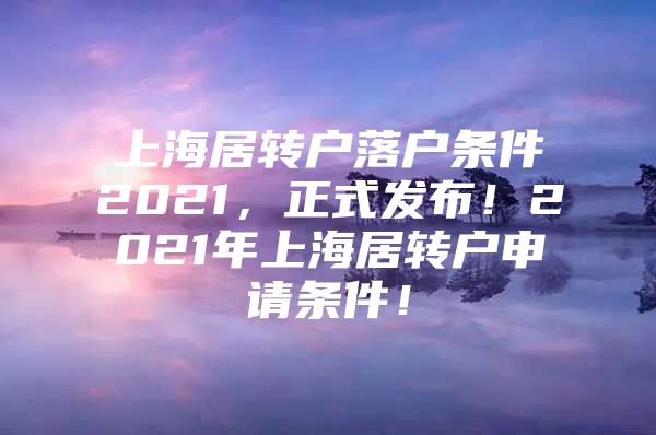 上海居轉(zhuǎn)戶落戶條件2021，正式發(fā)布！2021年上海居轉(zhuǎn)戶申請條件！