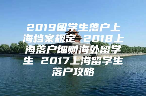 2019留學(xué)生落戶上海檔案規(guī)定 2018上海落戶細(xì)則海外留學(xué)生 2017上海留學(xué)生落戶攻略