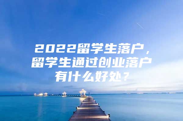 2022留學(xué)生落戶，留學(xué)生通過創(chuàng)業(yè)落戶有什么好處？